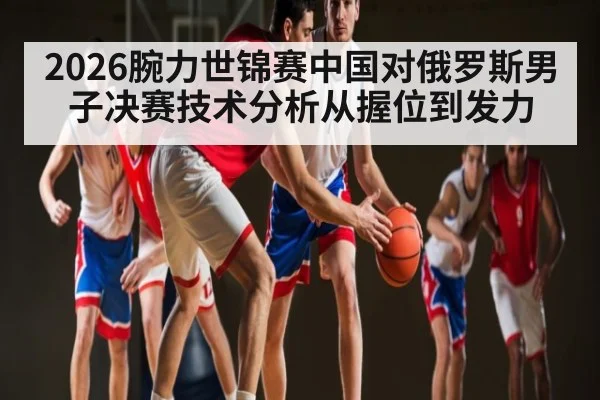 2026腕力世锦赛中国对俄罗斯男子决赛技术分析从握位到发力