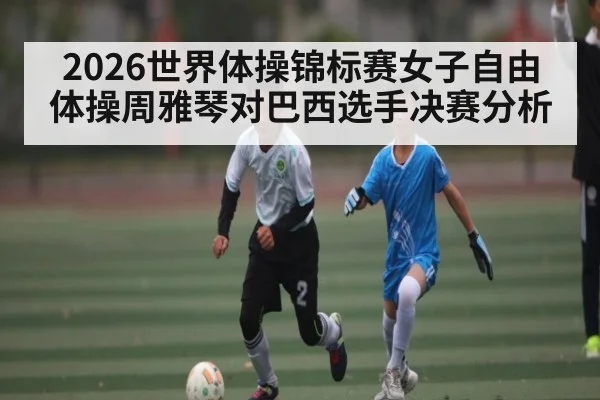2026世界体操锦标赛女子自由体操周雅琴对巴西选手决赛分析