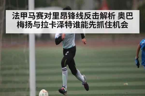 法甲马赛对里昂锋线反击解析 奥巴梅扬与拉卡泽特谁能先抓住机会
